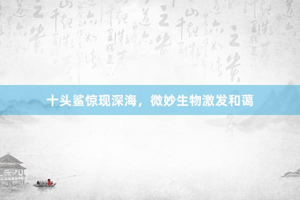 十头鲨惊现深海，微妙生物激发和蔼