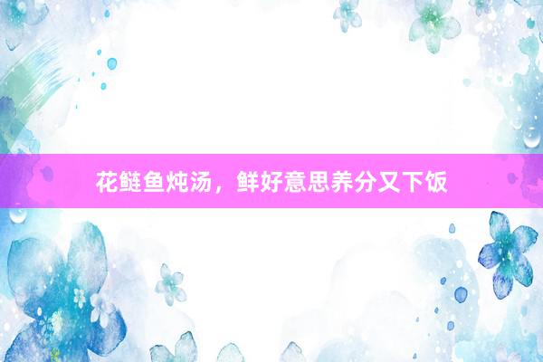 花鲢鱼炖汤，鲜好意思养分又下饭